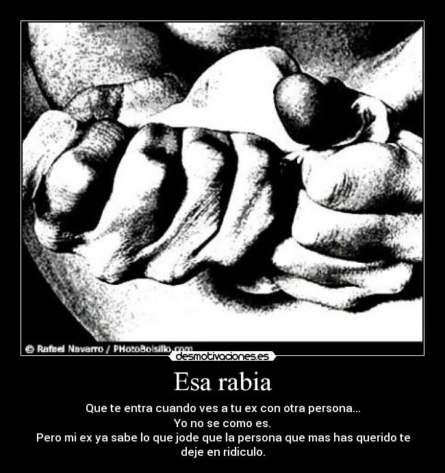 Esa rabia - Que te entra cuando ves a tu ex con otra persona...
Yo no se como es.
Pero mi ex ya sabe lo que jode que la persona que mas has querido te deje en ridiculo.