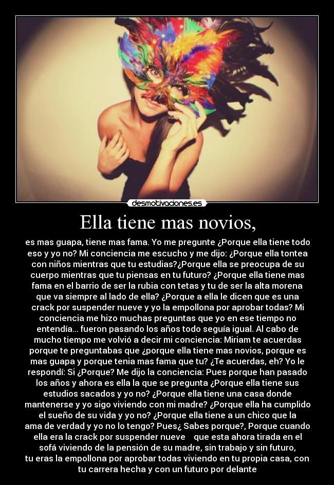 Ella tiene mas novios, - es mas guapa, tiene mas fama. Yo me pregunte ¿Porque ella tiene todo
eso y yo no? Mi conciencia me escucho y me dijo: ¿Porque ella tontea
con niños mientras que tu estudias?¿Porque ella se preocupa de su
cuerpo mientras que tu piensas en tu futuro? ¿Porque ella tiene mas
fama en el barrio de ser la rubia con tetas y tu de ser la alta morena
que va siempre al lado de ella? ¿Porque a ella le dicen que es una
crack por suspender nueve y yo la empollona por aprobar todas? Mi
conciencia me hizo muchas preguntas que yo en ese tiempo no
entendía... fueron pasando los años todo seguía igual. Al cabo de
mucho tiempo me volvió a decir mi conciencia: Miriam te acuerdas
porque te preguntabas que ¿porque ella tiene mas novios, porque es
mas guapa y porque tenia mas fama que tu? ¿Te acuerdas, eh? Yo le
respondí: Si ¿Porque? Me dijo la conciencia: Pues porque han pasado
los años y ahora es ella la que se pregunta ¿Porque ella tiene sus
estudios sacados y yo no? ¿Porque ella tiene una casa donde
mantenerse y yo sigo viviendo con mi madre? ¿Porque ella ha cumplido
el sueño de su vida y yo no? ¿Porque ella tiene a un chico que la
ama de verdad y yo no lo tengo? Pues¿ Sabes porque?, Porque cuando
ella era la crack por suspender nueve que esta ahora tirada en el
sofá viviendo de la pensión de su madre, sin trabajo y sin futuro,
tu eras la empollona por aprobar todas viviendo en tu propia casa, con
tu carrera hecha y con un futuro por delante