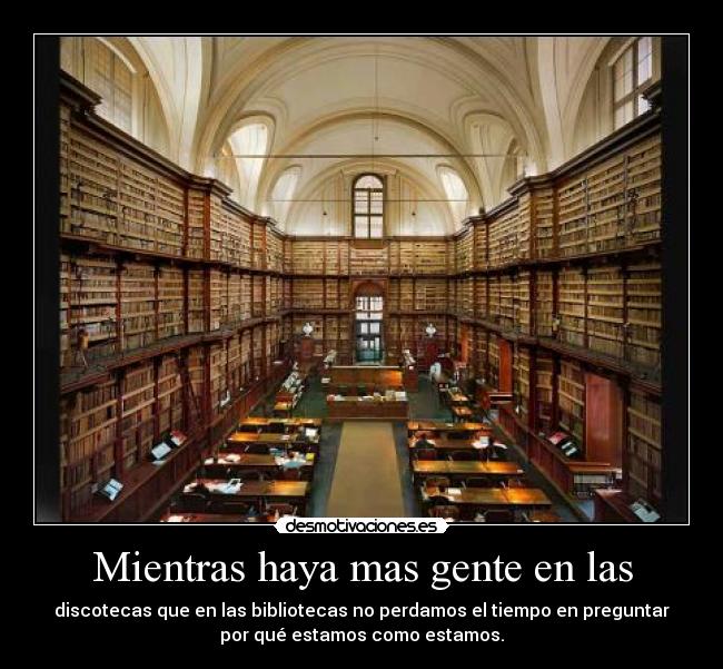 Mientras haya mas gente en las - discotecas que en las bibliotecas no perdamos el tiempo en preguntar
por qué estamos como estamos.