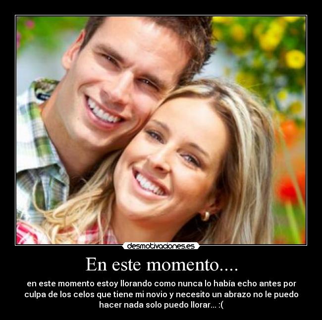 En este momento.... - en este momento estoy llorando como nunca lo había echo antes por
culpa de los celos que tiene mi novio y necesito un abrazo no le puedo
hacer nada solo puedo llorar... :(