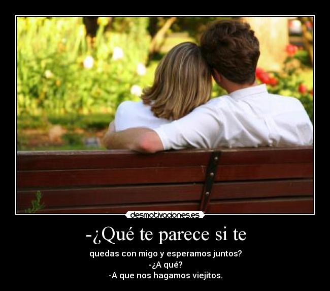 -¿Qué te parece si te - quedas con migo y esperamos juntos?
-¿A qué?
-A que nos hagamos viejitos.