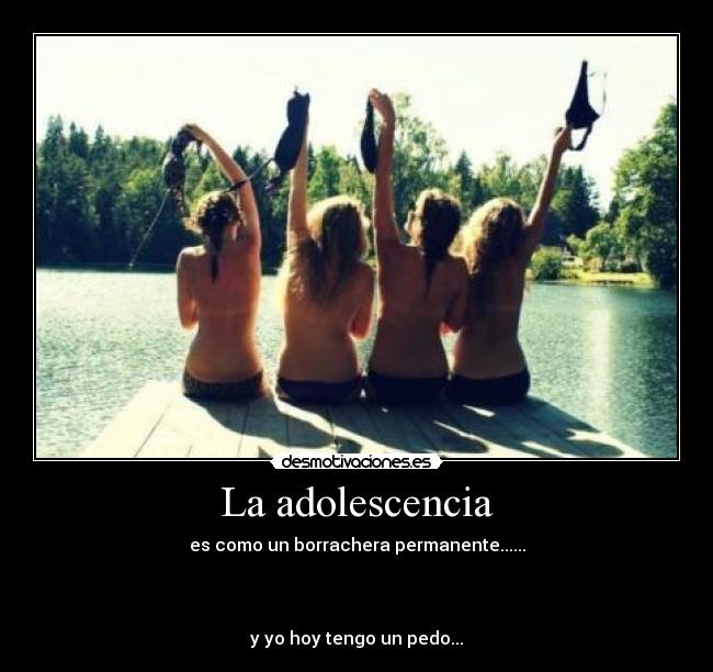 La adolescencia - es como un borrachera permanente......
y yo hoy tengo un pedo...
