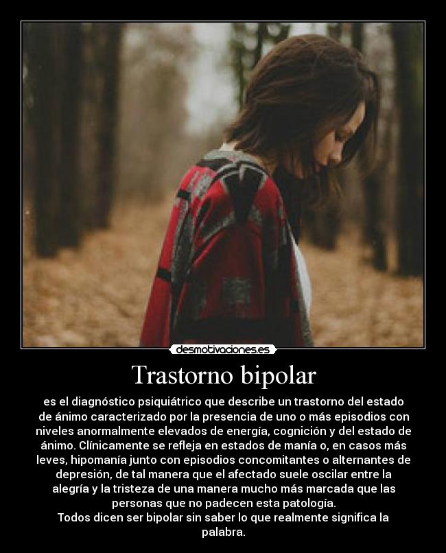 Trastorno bipolar - es el diagnóstico psiquiátrico que describe un trastorno del estado
de ánimo caracterizado por la presencia de uno o más episodios con
niveles anormalmente elevados de energía, cognición y del estado de
ánimo. Clínicamente se refleja en estados de manía o, en casos más
leves, hipomanía junto con episodios concomitantes o alternantes de
depresión, de tal manera que el afectado suele oscilar entre la
alegría y la tristeza de una manera mucho más marcada que las
personas que no padecen esta patología.
Todos dicen ser bipolar sin saber lo que realmente significa la
palabra.