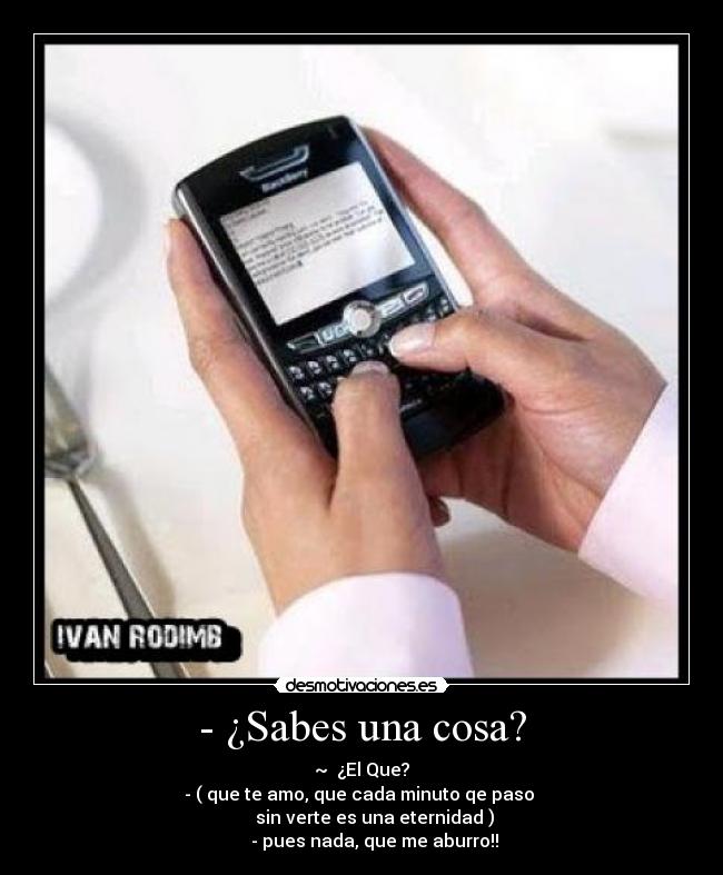 - ¿Sabes una cosa? - ~  ¿El Que?
- ( que te amo, que cada minuto qe paso 
        sin verte es una eternidad )  
      - pues nada, que me aburro!!