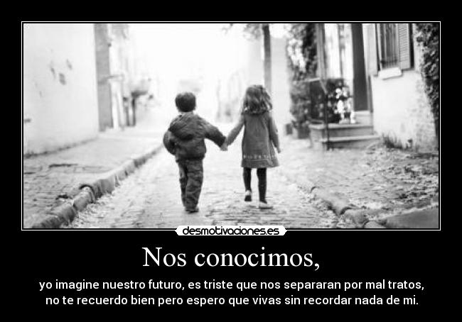Nos conocimos, - yo imagine nuestro futuro, es triste que nos separaran por mal tratos,
no te recuerdo bien pero espero que vivas sin recordar nada de mi.