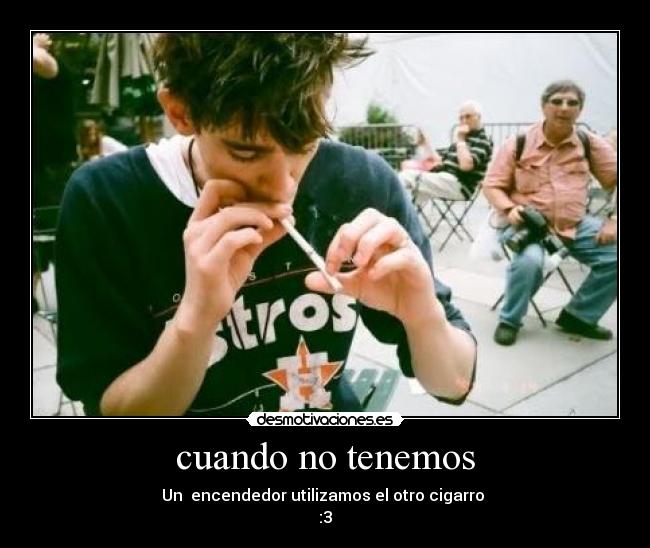 cuando no tenemos - Un encendedor utilizamos el otro cigarro
:3