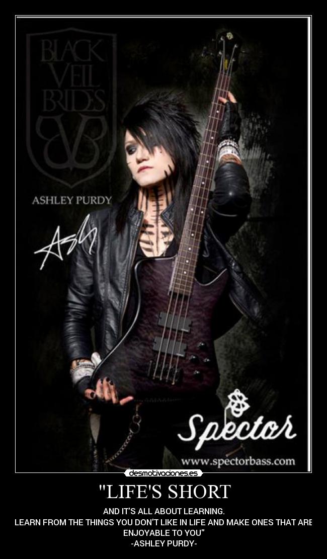 LIFES SHORT - AND ITS ALL ABOUT LEARNING.
LEARN FROM THE THINGS YOU DONT LIKE IN LIFE AND MAKE ONES THAT ARE
ENJOYABLE TO YOU
-ASHLEY PURDY-