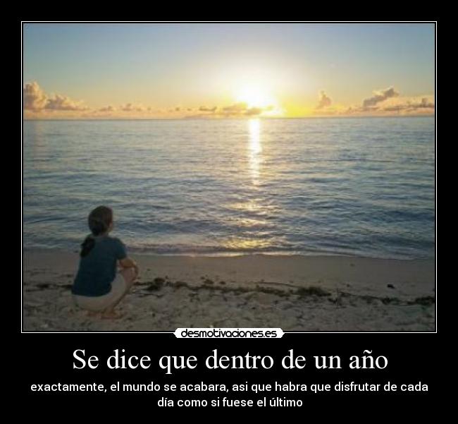 Se dice que dentro de un año - exactamente, el mundo se acabara, asi que habra que disfrutar de cada
día como si fuese el último