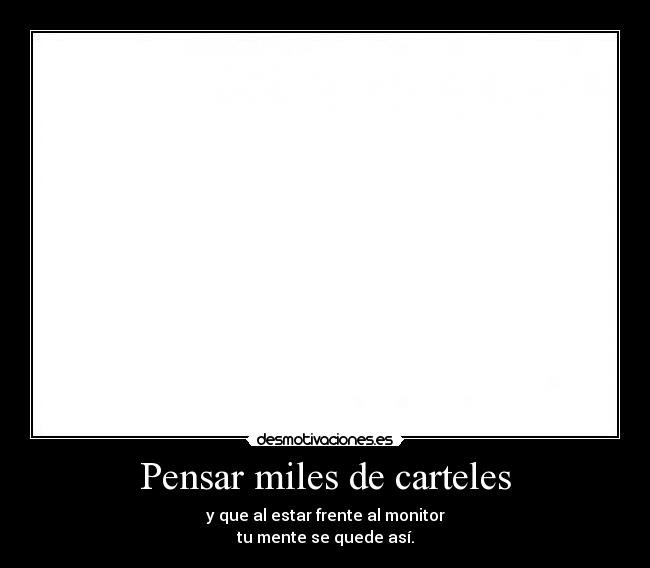 Pensar miles de carteles - y que al estar frente al monitor
tu mente se quede así.