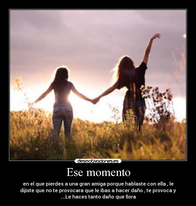 Ese momento - en el que pierdes a una gran amiga porque hablaste con ella , le
dijiste que no te provocara que le ibas a hacer daño , te provoca y
....Le haces tanto daño que llora