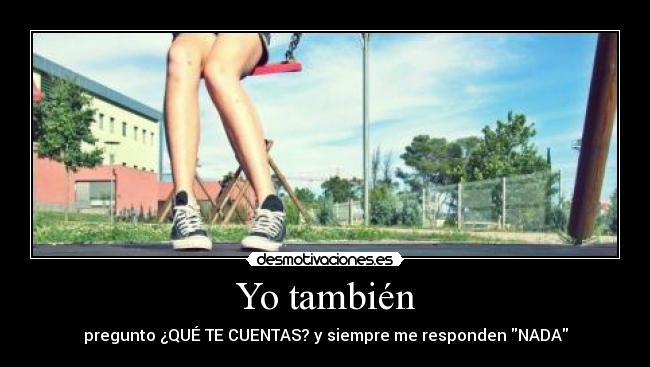 Yo también - pregunto ¿QUÉ TE CUENTAS? y siempre me responden NADA