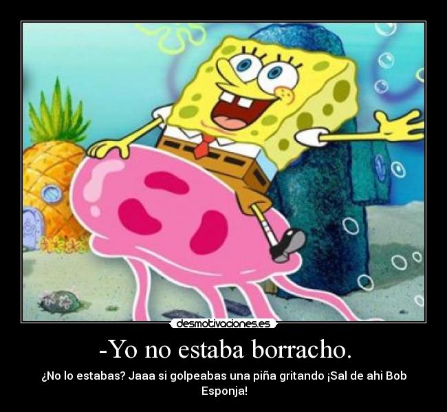 -Yo no estaba borracho. - ¿No lo estabas? Jaaa si golpeabas una piña gritando ¡Sal de ahi Bob Esponja!