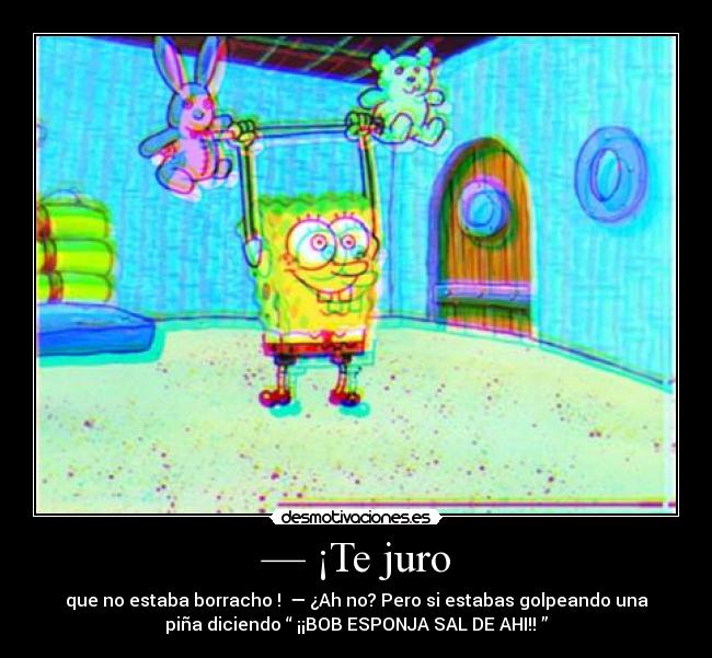 — ¡Te juro - que no estaba borracho ! — ¿Ah no? Pero si estabas golpeando una
piña diciendo “ ¡¡BOB ESPONJA SAL DE AHI!! ”