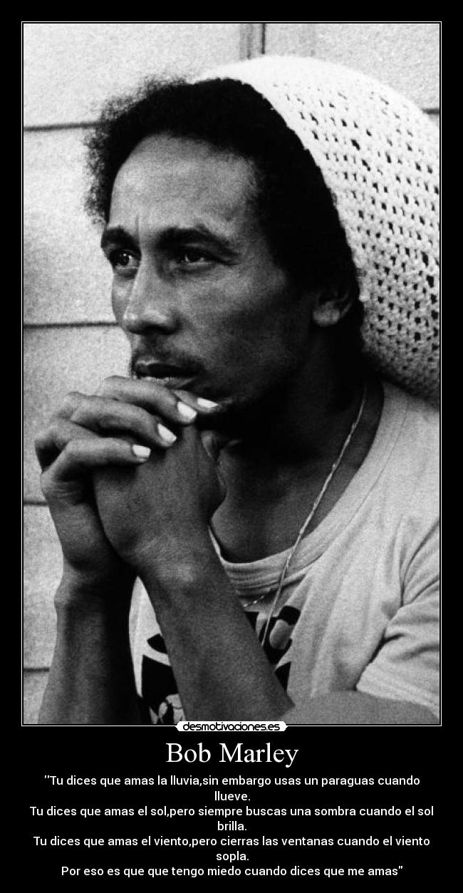 Bob Marley - Tu dices que amas la lluvia,sin embargo usas un paraguas cuando llueve.
Tu dices que amas el sol,pero siempre buscas una sombra cuando el sol brilla.
Tu dices que amas el viento,pero cierras las ventanas cuando el viento sopla.
Por eso es que que tengo miedo cuando dices que me amas
