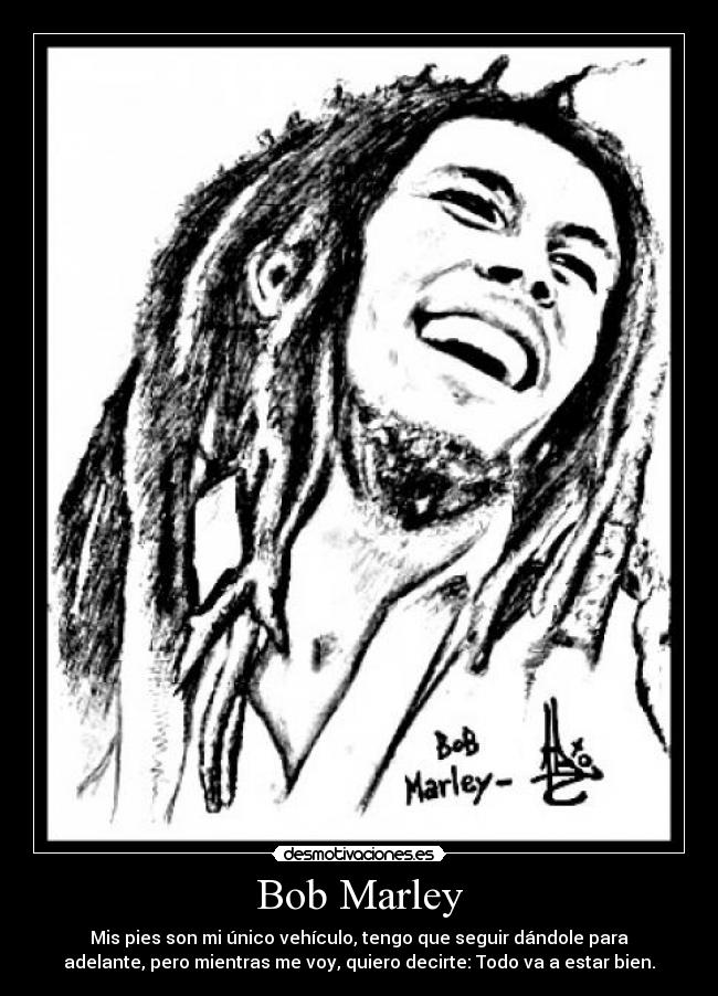 Bob Marley - Mis pies son mi único vehículo, tengo que seguir dándole para
adelante, pero mientras me voy, quiero decirte: Todo va a estar bien.