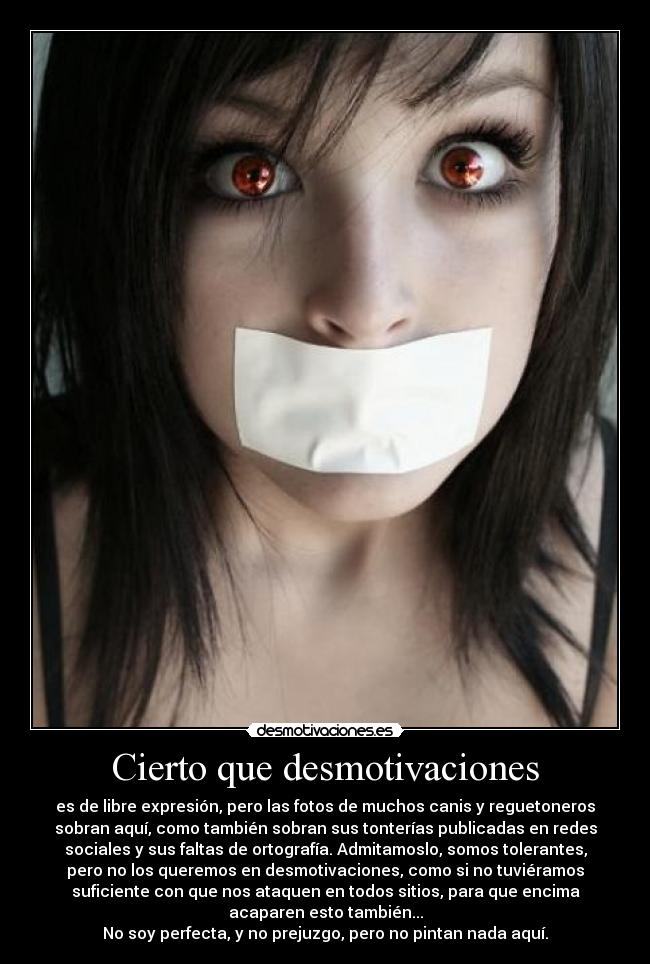 Cierto que desmotivaciones - es de libre expresión, pero las fotos de muchos canis y reguetoneros
sobran aquí, como también sobran sus tonterías publicadas en redes
sociales y sus faltas de ortografía. Admitamoslo, somos tolerantes,
pero no los queremos en desmotivaciones, como si no tuviéramos
suficiente con que nos ataquen en todos sitios, para que encima
acaparen esto también...
No soy perfecta, y no prejuzgo, pero no pintan nada aquí.