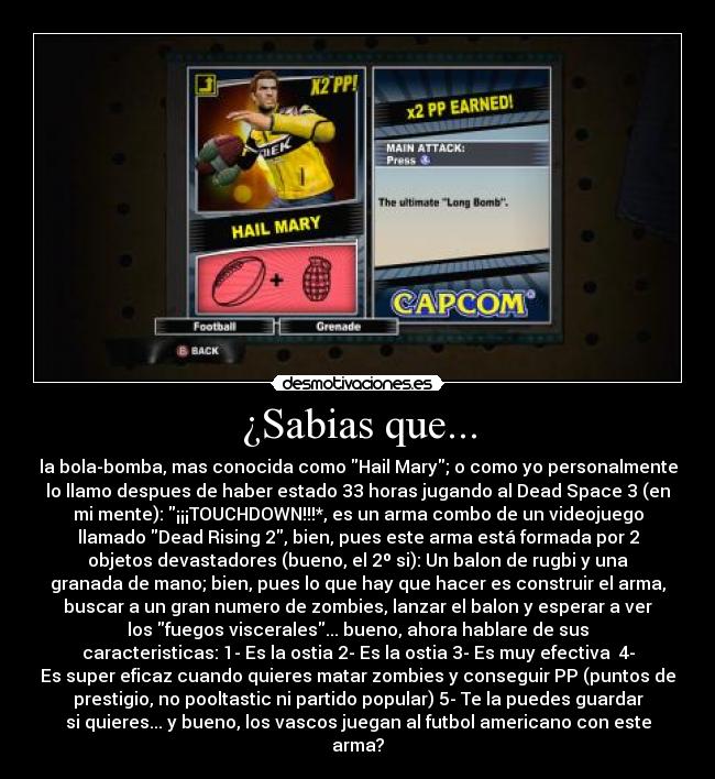 ¿Sabias que... - la bola-bomba, mas conocida como Hail Mary; o como yo personalmente
lo llamo despues de haber estado 33 horas jugando al Dead Space 3 (en
mi mente): ¡¡¡TOUCHDOWN!!!*, es un arma combo de un videojuego
llamado Dead Rising 2, bien, pues este arma está formada por 2
objetos devastadores (bueno, el 2º si): Un balon de rugbi y una
granada de mano; bien, pues lo que hay que hacer es construir el arma,
buscar a un gran numero de zombies, lanzar el balon y esperar a ver
los fuegos viscerales... bueno, ahora hablare de sus
caracteristicas: 1- Es la ostia 2- Es la ostia 3- Es muy efectiva  4-
Es super eficaz cuando quieres matar zombies y conseguir PP (puntos de
prestigio, no pooltastic ni partido popular) 5- Te la puedes guardar
si quieres... y bueno, los vascos juegan al futbol americano con este
arma?