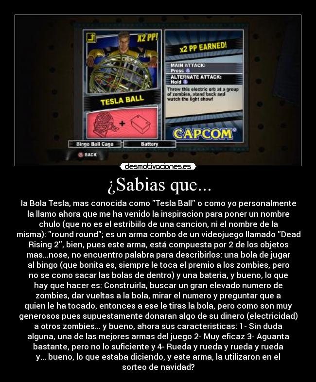¿Sabias que... - la Bola Tesla, mas conocida como Tesla Ball o como yo personalmente
la llamo ahora que me ha venido la inspiracion para poner un nombre
chulo (que no es el estribiilo de una cancion, ni el nombre de la
misma): round round; es un arma combo de un videojuego llamado Dead
Rising 2, bien, pues este arma, está compuesta por 2 de los objetos
mas...nose, no encuentro palabra para describirlos: una bola de jugar
al bingo (que bonita es, siempre le toca el premio a los zombies, pero
no se como sacar las bolas de dentro) y una bateria, y bueno, lo que
hay que hacer es: Construirla, buscar un gran elevado numero de
zombies, dar vueltas a la bola, mirar el numero y preguntar que a
quien le ha tocado, entonces a ese le tiras la bola, pero como son muy
generosos pues supuestamente donaran algo de su dinero (electricidad)
a otros zombies... y bueno, ahora sus caracteristicas: 1- Sin duda
alguna, una de las mejores armas del juego 2- Muy eficaz 3- Aguanta
bastante, pero no lo suficiente y 4- Rueda y rueda y rueda y rueda
y... bueno, lo que estaba diciendo, y este arma, la utilizaron en el
sorteo de navidad?