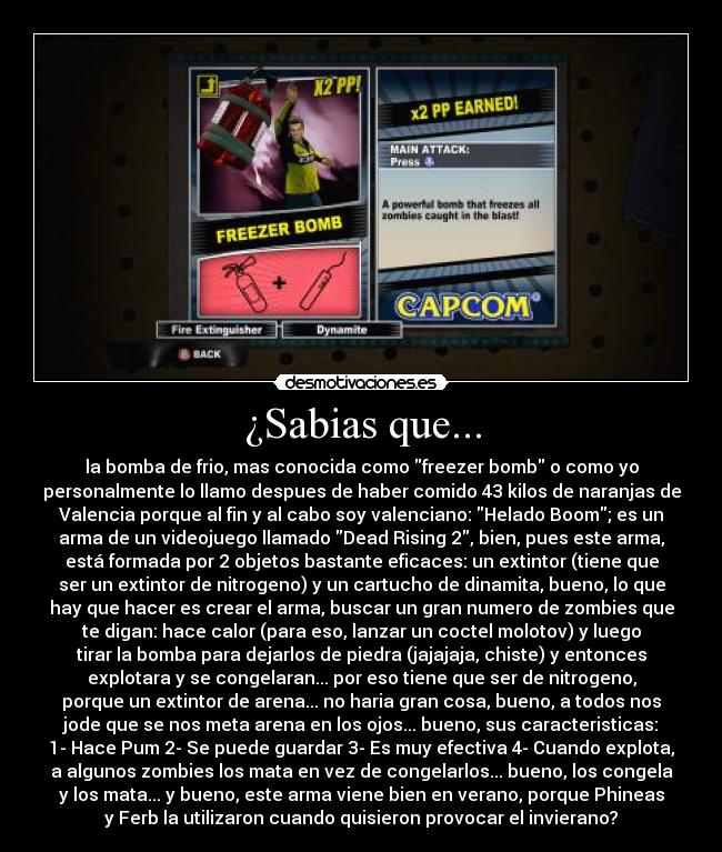 ¿Sabias que... - la bomba de frio, mas conocida como freezer bomb o como yo
personalmente lo llamo despues de haber comido 43 kilos de naranjas de
Valencia porque al fin y al cabo soy valenciano: Helado Boom; es un
arma de un videojuego llamado Dead Rising 2, bien, pues este arma,
está formada por 2 objetos bastante eficaces: un extintor (tiene que
ser un extintor de nitrogeno) y un cartucho de dinamita, bueno, lo que
hay que hacer es crear el arma, buscar un gran numero de zombies que
te digan: hace calor (para eso, lanzar un coctel molotov) y luego
tirar la bomba para dejarlos de piedra (jajajaja, chiste) y entonces
explotara y se congelaran... por eso tiene que ser de nitrogeno,
porque un extintor de arena... no haria gran cosa, bueno, a todos nos
jode que se nos meta arena en los ojos... bueno, sus caracteristicas:
1- Hace Pum 2- Se puede guardar 3- Es muy efectiva 4- Cuando explota,
a algunos zombies los mata en vez de congelarlos... bueno, los congela
y los mata... y bueno, este arma viene bien en verano, porque Phineas
y Ferb la utilizaron cuando quisieron provocar el invierano?