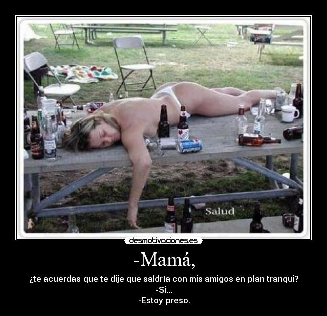 -Mamá, - ¿te acuerdas que te dije que saldría con mis amigos en plan tranqui?
-Si...
-Estoy preso.