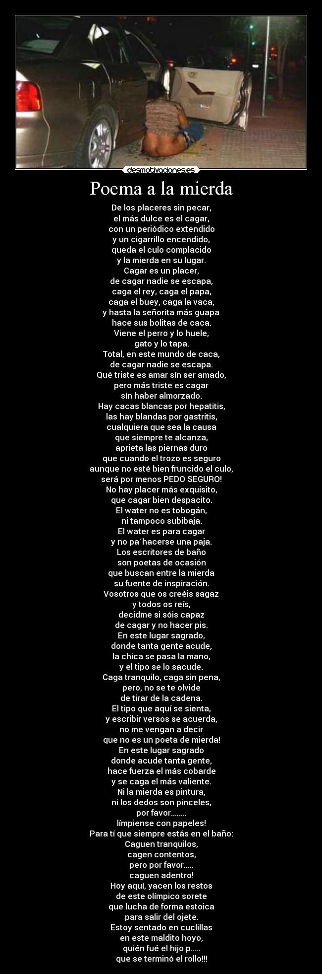 Poema a la mierda - De los placeres sin pecar,
el más dulce es el cagar,
con un periódico extendido
y un cigarrillo encendido,
queda el culo complacido
y la mierda en su lugar.
Cagar es un placer,
de cagar nadie se escapa,
caga el rey, caga el papa,
caga el buey, caga la vaca,
y hasta la señorita más guapa
hace sus bolitas de caca.
Viene el perro y lo huele,
gato y lo tapa.
Total, en este mundo de caca,
de cagar nadie se escapa.
Qué triste es amar sín ser amado,
pero más triste es cagar
sín haber almorzado.
Hay cacas blancas por hepatitis,
las hay blandas por gastritis,
cualquiera que sea la causa
que siempre te alcanza,
aprieta las piernas duro
que cuando el trozo es seguro
aunque no esté bien fruncido el culo,
será por menos PEDO SEGURO!
No hay placer más exquisito,
que cagar bien despacito.
El water no es tobogán,
ni tampoco subibaja.
El water es para cagar
y no pa´hacerse una paja.
Los escritores de baño
son poetas de ocasión
que buscan entre la mierda
su fuente de inspiración.
Vosotros que os creéis sagaz
y todos os reís,
decidme si sóis capaz
de cagar y no hacer pis.
En este lugar sagrado,
donde tanta gente acude,
la chica se pasa la mano,
y el tipo se lo sacude.
Caga tranquilo, caga sin pena,
pero, no se te olvide
de tirar de la cadena.
El tipo que aquí se sienta,
y escribir versos se acuerda,
no me vengan a decir
que no es un poeta de mierda!
En este lugar sagrado
donde acude tanta gente,
hace fuerza el más cobarde
y se caga el más valiente.
Ni la mierda es pintura,
ni los dedos son pinceles,
por favor........
límpiense con papeles!
Para tí que siempre estás en el baño:
Caguen tranquilos,
cagen contentos,
pero por favor.....
caguen adentro!
Hoy aquí, yacen los restos
de este olímpico sorete
que lucha de forma estoica
para salir del ojete.
Estoy sentado en cuclillas
en este maldito hoyo,
quién fué el hijo p.....
que se terminó el rollo!!!