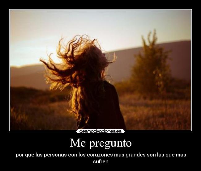 Me pregunto - por que las personas con los corazones mas grandes son las que mas sufren