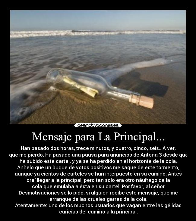 Mensaje para La Principal... - Han pasado dos horas, trece minutos, y cuatro, cinco, seis...A ver,
que me pierdo. Ha pasado una pausa para anuncios de Antena 3 desde que
he subido este cartel, y ya se ha perdido en el horizonte de la cola.
Anhelo que un buque de votos positivos me saque de este tormento,
aunque ya cientos de carteles se han interpuesto en su camino. Antes
creí llegar a la principal, pero tan solo era otro náufrago de la
cola que emulaba a ésta en su cartel. Por favor, al señor
Desmotivaciones se lo pido, si alguien recibe este mensaje, que me
arranque de las crueles garras de la cola.
Atentamente: uno de los muchos usuarios que vagan entre las gélidas
caricias del camino a la principal.