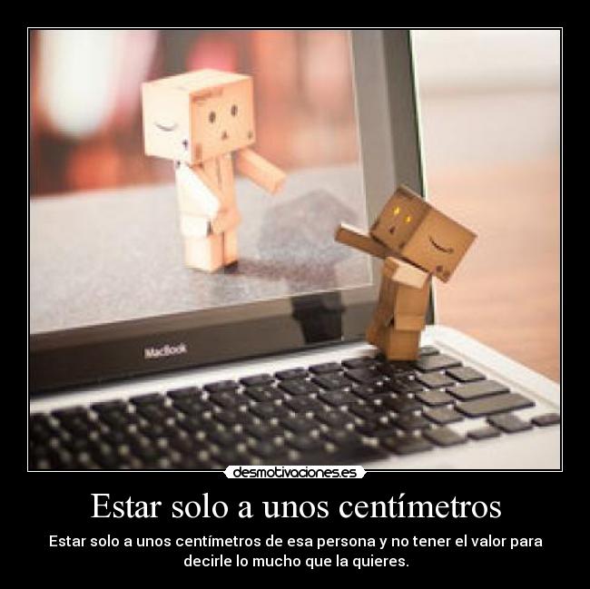 Estar solo a unos centímetros - Estar solo a unos centímetros de esa persona y no tener el valor para
decirle lo mucho que la quieres.