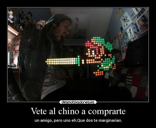 Vete al chino a comprarte - un amigo, pero uno eh.Que dos te marginarian.