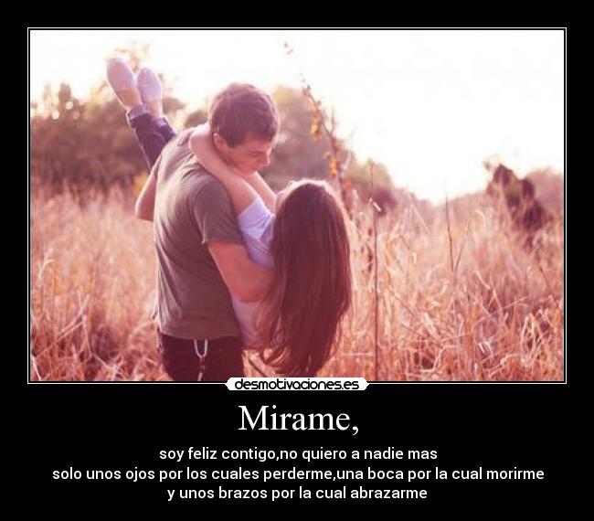 Mirame, - soy feliz contigo,no quiero a nadie mas
solo unos ojos por los cuales perderme,una boca por la cual morirme
y unos brazos por la cual abrazarme