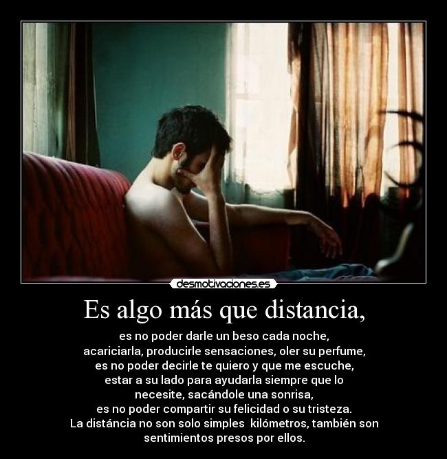 Es algo más que distancia, - es no poder darle un beso cada noche,
acariciarla, producirle sensaciones, oler su perfume,
es no poder decirle te quiero y que me escuche,
estar a su lado para ayudarla siempre que lo
necesite, sacándole una sonrisa,
es no poder compartir su felicidad o su tristeza.
La distáncia no son solo simples  kilómetros, también son
sentimientos presos por ellos.