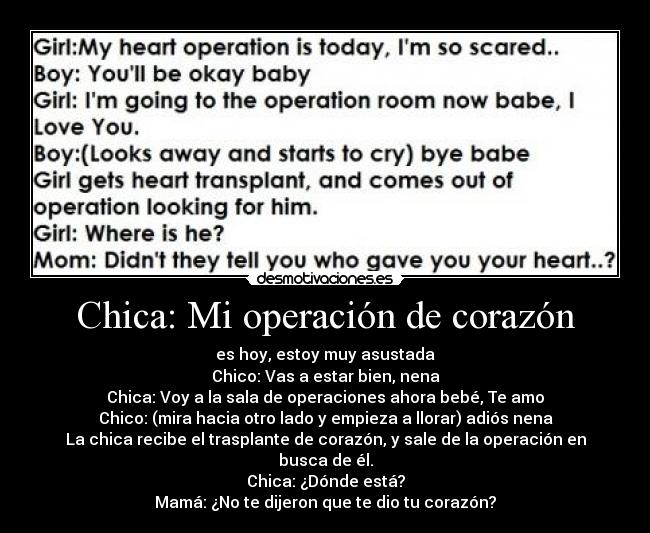 Chica: Mi operación de corazón - es hoy, estoy muy asustada
Chico: Vas a estar bien, nena
Chica: Voy a la sala de operaciones ahora bebé, Te amo
Chico: (mira hacia otro lado y empieza a llorar) adiós nena
La chica recibe el trasplante de corazón, y sale de la operación en busca de él.
Chica: ¿Dónde está?
Mamá: ¿No te dijeron que te dio tu corazón?