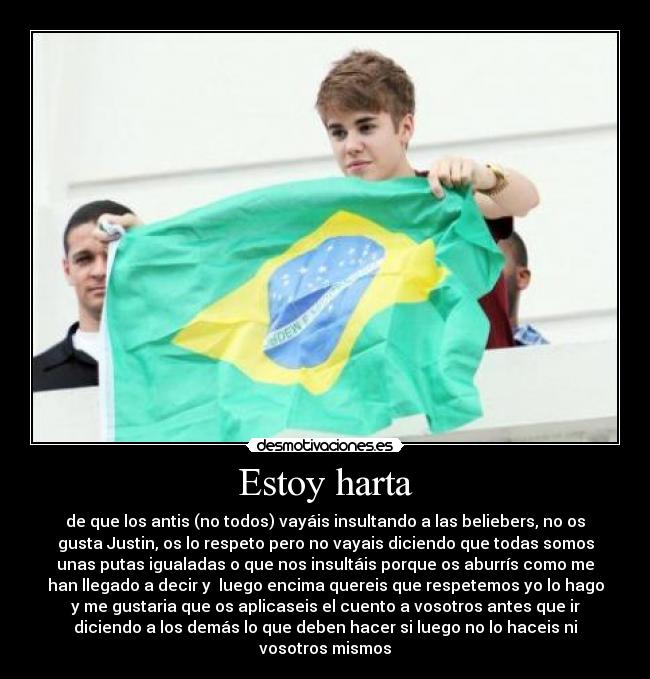 Estoy harta - de que los antis (no todos) vayáis insultando a las beliebers, no os
gusta Justin, os lo respeto pero no vayais diciendo que todas somos
unas putas igualadas o que nos insultáis porque os aburrís como me
han llegado a decir y  luego encima quereis que respetemos yo lo hago
y me gustaria que os aplicaseis el cuento a vosotros antes que ir
diciendo a los demás lo que deben hacer si luego no lo haceis ni
vosotros mismos