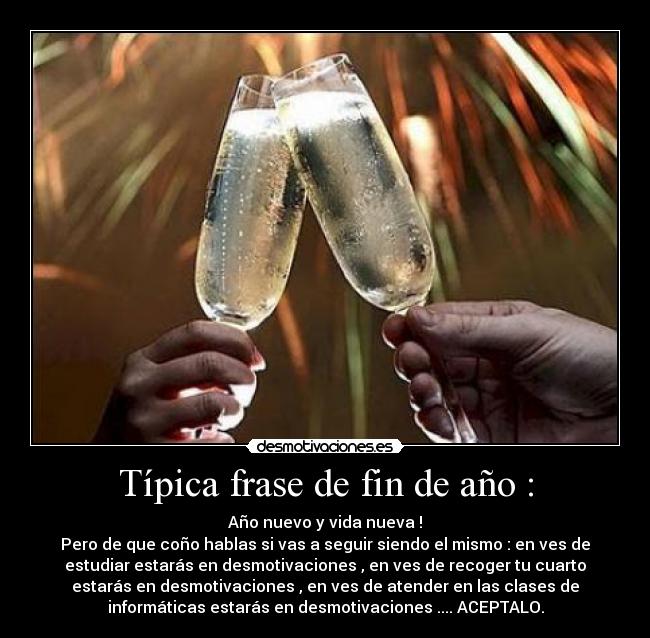 Típica frase de fin de año : - Año nuevo y vida nueva !
Pero de que coño hablas si vas a seguir siendo el mismo : en ves de
estudiar estarás en desmotivaciones , en ves de recoger tu cuarto
estarás en desmotivaciones , en ves de atender en las clases de
informáticas estarás en desmotivaciones .... ACEPTALO.