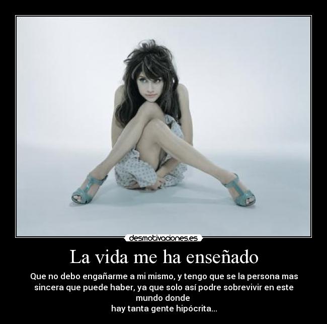 La vida me ha enseñado - Que no debo engañarme a mi mismo, y tengo que se la persona mas
sincera que puede haber, ya que solo así podre sobrevivir en este
mundo donde 
hay tanta gente hipócrita...