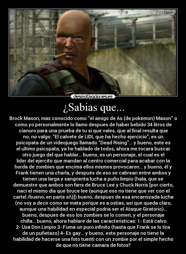 ¿Sabias que... - Brock Mason, mas conocido como el amigo de As (de pokemon) Mason o
como yo personalmente lo llamo despues de haber bebido 34 litros de
cianuro para una prueba de tu si que vales, que al final resulta que
no, no valgo: El calvete de LIDL que ha hecho ejercicio; es un
psicopata de un videojuego llamado Dead Rising... y bueno, este es
el ultimo psicopata, ya he hablado de todos, ahora me tocara buscar
otro juego del que hablar... bueno, es un personaje, el cual es el
lider del ejercito que mandan al centro comercial para acabar con la
horda de zombies que encima ellos mismos provocaron... y bueno, él y
Frank tienen una charla, y después de eso se cabrean entre ambos y
tienen una larga y sangrienta lucha a puño limpio (hala, que se
demuestre que ambos son fans de Bruce Lee y Chuck Norris [por cierto,
naci el mismo dia que bruce lee {aunque eso no tiene que ver con el
cartel /bueno, en parte si\}]) bueno, despues de esa encarnizada lucha
(no voy a decir como se mata porque es a ostias, asi que queda claro,
aunque una habilidad en especial podria ser el Ataque Giratorio)...
bueno, despues de eso los zombies se lo comen, y el personaje
chilla... bueno, ahora hablare de las caracteristicas: 1- Está calvo
2- Usa Don Limpio 3- Fuma un puro infinito (hasta que Frank se lo tira
de un puñetazo) 4- Es gay... y bueno, este personaje no tiene la
habilidad de hacerse una foto tuenti con un zombie por el simple hecho
de que no tiene camara de fotos?