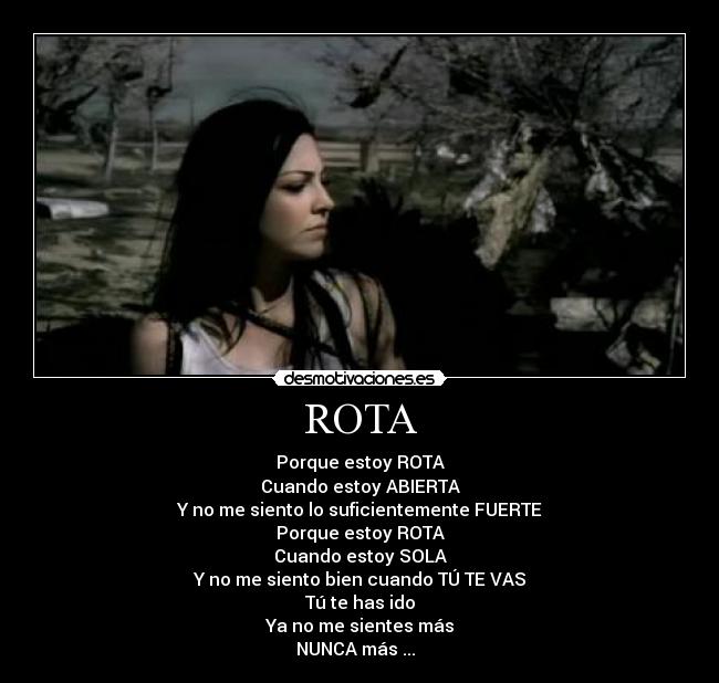 ROTA - Porque estoy ROTA
Cuando estoy ABIERTA
Y no me siento lo suficientemente FUERTE
Porque estoy ROTA
Cuando estoy SOLA
Y no me siento bien cuando TÚ TE VAS
Tú te has ido
Ya no me sientes más
NUNCA más ... ♥