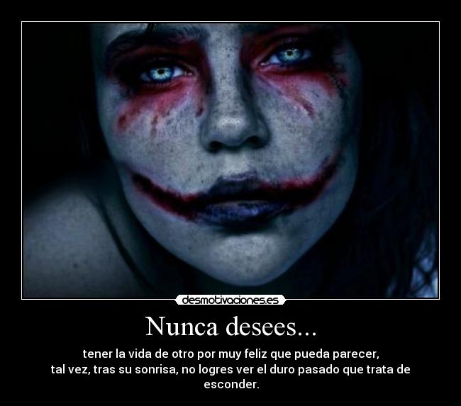 Nunca desees... - tener la vida de otro por muy feliz que pueda parecer,
tal vez, tras su sonrisa, no logres ver el duro pasado que trata de esconder.