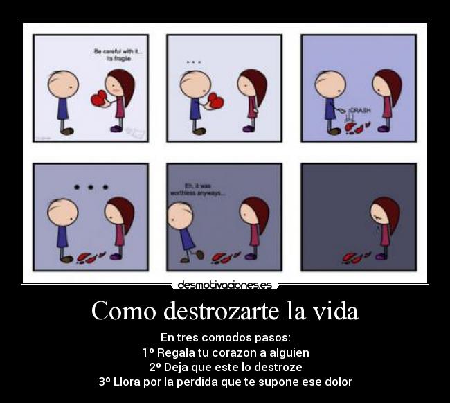 Como destrozarte la vida - En tres comodos pasos:
1º Regala tu corazon a alguien
2º Deja que este lo destroze
3º Llora por la perdida que te supone ese dolor