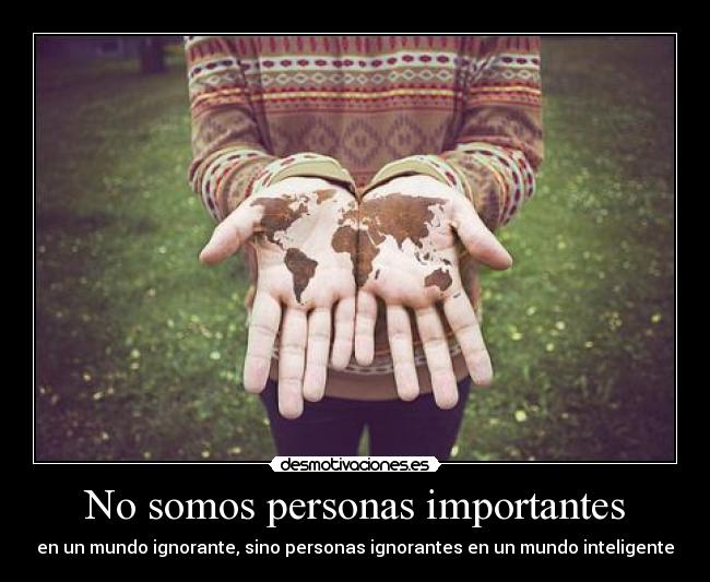 No somos personas importantes - en un mundo ignorante, sino personas ignorantes en un mundo inteligente