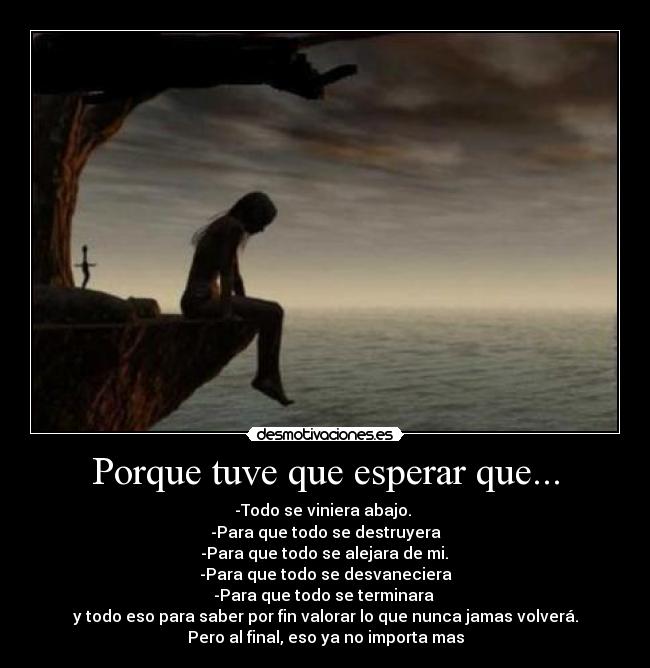 Porque tuve que esperar que... - -Todo se viniera abajo. 
-Para que todo se destruyera
 -Para que todo se alejara de mi. 
-Para que todo se desvaneciera
-Para que todo se terminara 
y todo eso para saber por fin valorar lo que nunca jamas volverá.
Pero al final, eso ya no importa mas