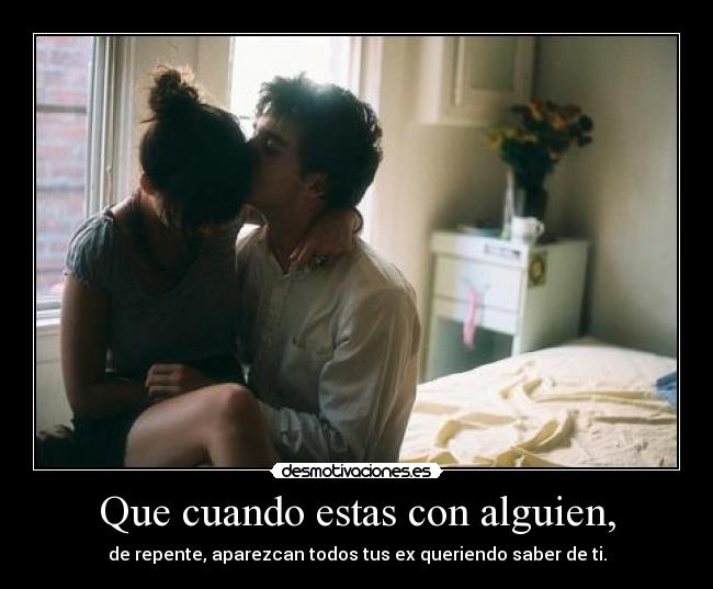Que cuando estas con alguien, - de repente, aparezcan todos tus ex queriendo saber de ti.