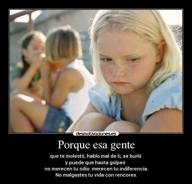 Porque esa gente - que te molestó, hablo mal de ti, se burló
y puede que hasta golpeó
no merecen tu odio. merecen tu indiferencia.
No malgastes tu vida con rencores.