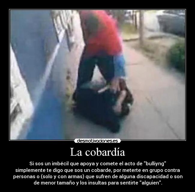 La cobardía - Si sos un imbécil que apoya y comete el acto de bulliyng
simplemente te digo que sos un cobarde, por meterte en grupo contra
personas o (solo y con armas) que sufren de alguna discapacidad o son
de menor tamaño y los insultas para sentirte alguien.