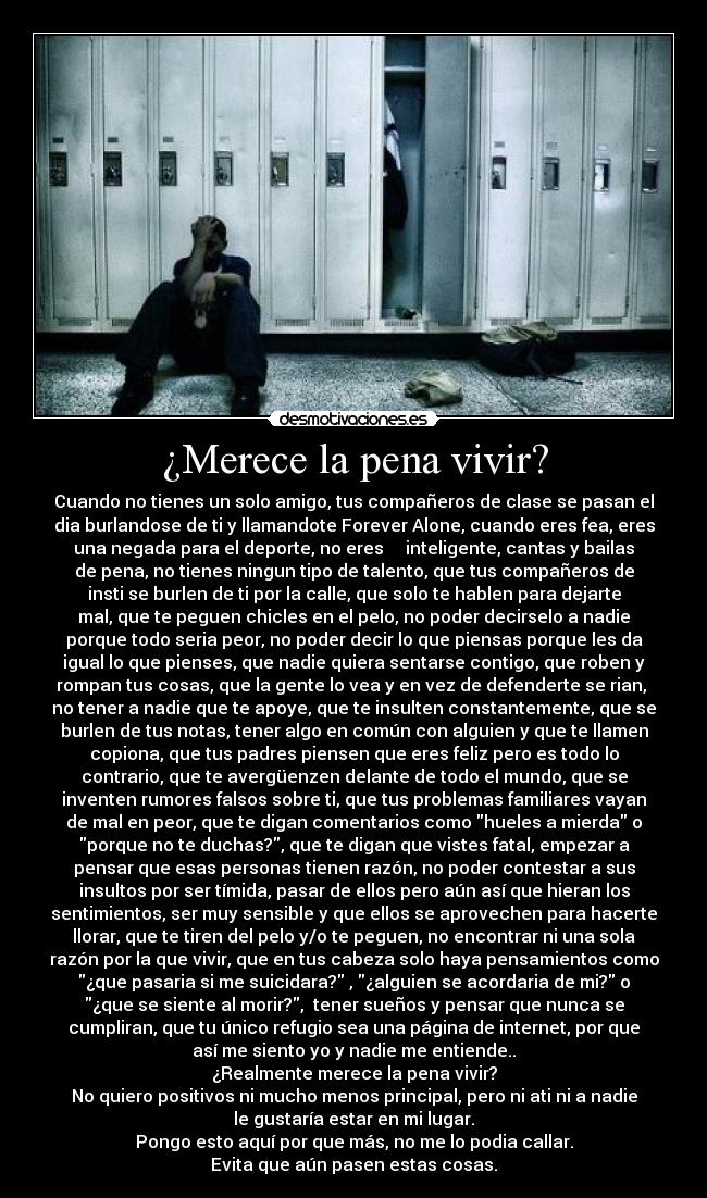 ¿Merece la pena vivir? - Cuando no tienes un solo amigo, tus compañeros de clase se pasan el
dia burlandose de ti y llamandote Forever Alone, cuando eres fea, eres
una negada para el deporte, no eres inteligente, cantas y bailas
de pena, no tienes ningun tipo de talento, que tus compañeros de
insti se burlen de ti por la calle, que solo te hablen para dejarte
mal, que te peguen chicles en el pelo, no poder decirselo a nadie
porque todo seria peor, no poder decir lo que piensas porque les da
igual lo que pienses, que nadie quiera sentarse contigo, que roben y
rompan tus cosas, que la gente lo vea y en vez de defenderte se rian,
no tener a nadie que te apoye, que te insulten constantemente, que se
burlen de tus notas, tener algo en común con alguien y que te llamen
copiona, que tus padres piensen que eres feliz pero es todo lo
contrario, que te avergüenzen delante de todo el mundo, que se
inventen rumores falsos sobre ti, que tus problemas familiares vayan
de mal en peor, que te digan comentarios como hueles a mierda o
porque no te duchas?, que te digan que vistes fatal, empezar a
pensar que esas personas tienen razón, no poder contestar a sus
insultos por ser tímida, pasar de ellos pero aún así que hieran los
sentimientos, ser muy sensible y que ellos se aprovechen para hacerte
llorar, que te tiren del pelo y/o te peguen, no encontrar ni una sola
razón por la que vivir, que en tus cabeza solo haya pensamientos como
¿que pasaria si me suicidara? , ¿alguien se acordaria de mi? o
¿que se siente al morir?, tener sueños y pensar que nunca se
cumpliran, que tu único refugio sea una página de internet, por que
así me siento yo y nadie me entiende..
¿Realmente merece la pena vivir?
No quiero positivos ni mucho menos principal, pero ni ati ni a nadie
le gustaría estar en mi lugar.
Pongo esto aquí por que más, no me lo podia callar.
Evita que aún pasen estas cosas.