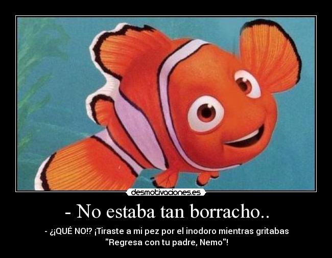 - No estaba tan borracho.. - - ¿¡QUÉ NO!? ¡Tiraste a mi pez por el inodoro mientras gritabas
Regresa con tu padre, Nemo!