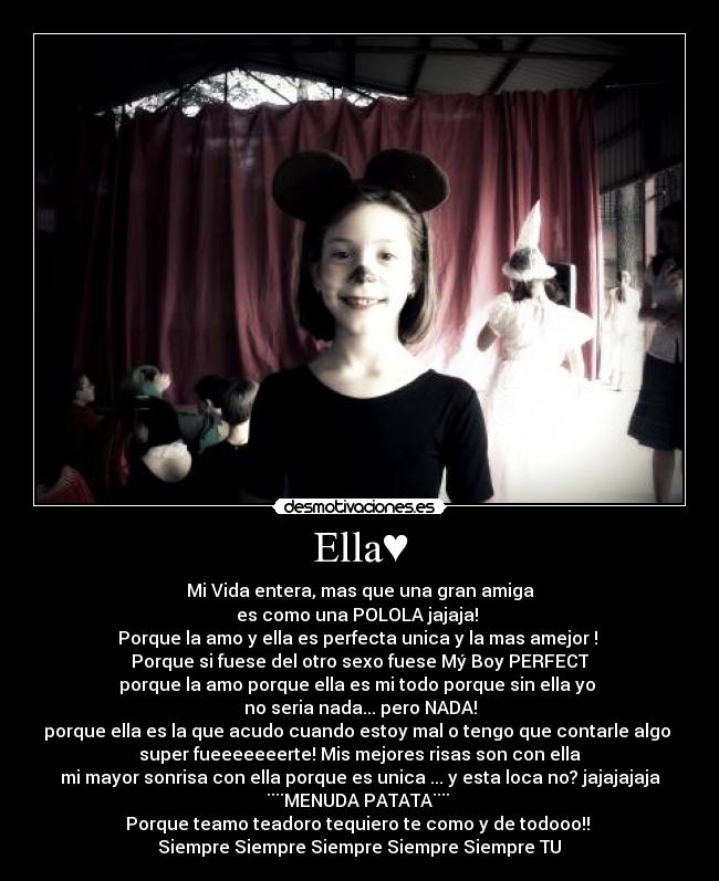 Ella♥ - Mi Vida entera, mas que una gran amiga
es como una POLOLA jajaja! 
Porque la amo y ella es perfecta unica y la mas amejor ! 
Porque si fuese del otro sexo fuese Mý Boy PERFECT
porque la amo porque ella es mi todo porque sin ella yo 
no seria nada... pero NADA!
porque ella es la que acudo cuando estoy mal o tengo que contarle algo 
super fueeeeeeerte! Mis mejores risas son con ella
mi mayor sonrisa con ella porque es unica ... y esta loca no? jajajajaja
¨¨MENUDA PATATA¨¨ 
Porque teamo teadoro tequiero te como y de todooo!! 
Siempre Siempre Siempre Siempre Siempre TU♥