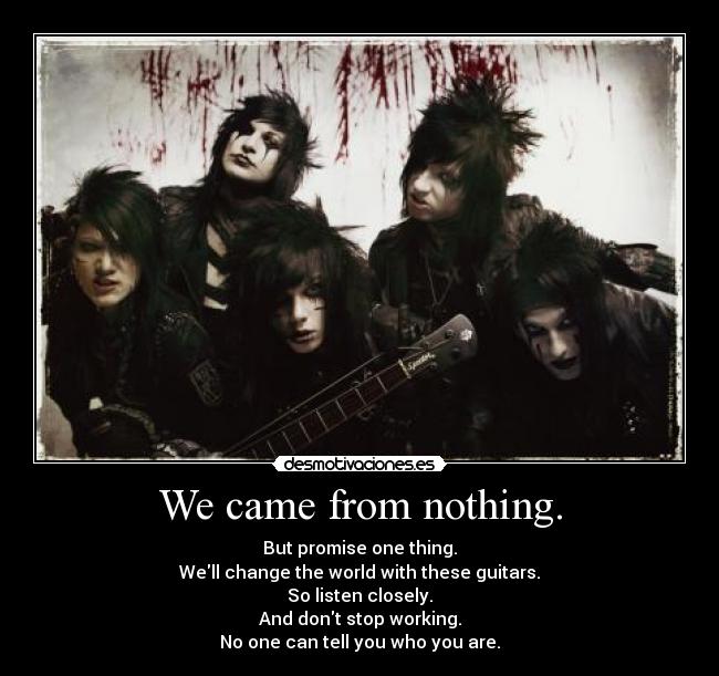 We came from nothing. - But promise one thing.
Well change the world with these guitars.
So listen closely.
And dont stop working.
No one can tell you who you are.