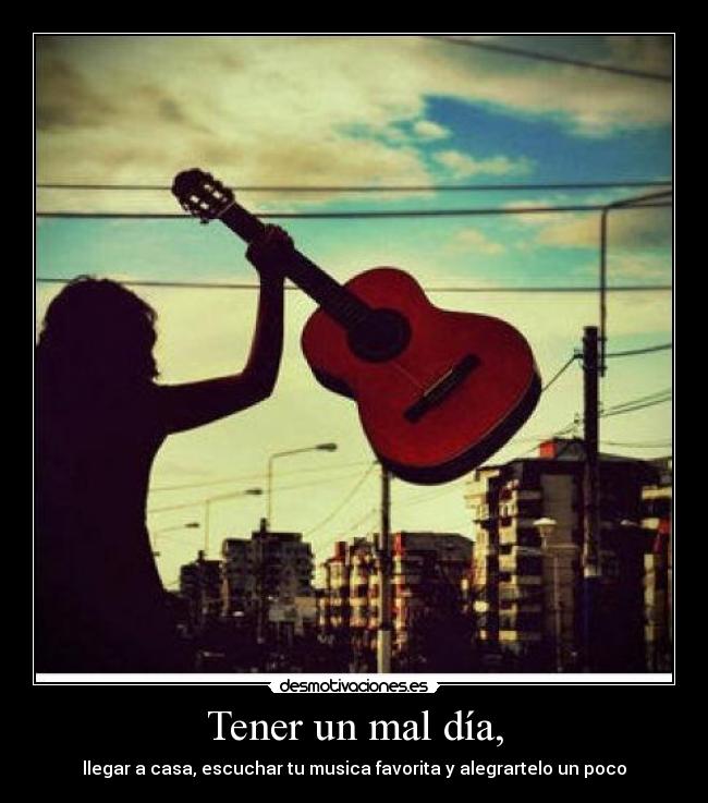 Tener un mal día, - llegar a casa, escuchar tu musica favorita y alegrartelo un poco