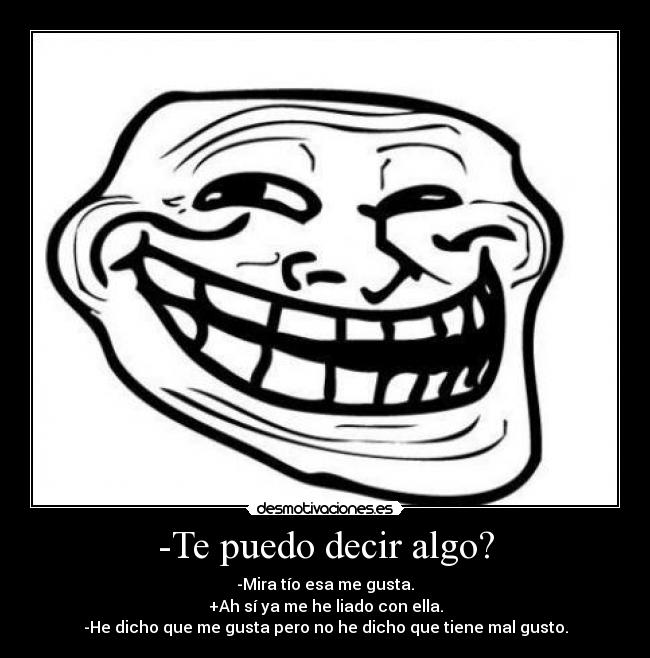 -Te puedo decir algo? - -Mira tío esa me gusta.
+Ah sí ya me he liado con ella.
-He dicho que me gusta pero no he dicho que tiene mal gusto.